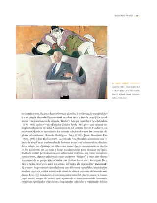 REGIONES Y PAÍSES • 29 •
tar instalaciones. En éstas hace referencia al exilio, la violencia, la marginalidad
y a su propia identidad homosexual, muchas veces a través de objetos usual-
mente relacionados con la infancia. También hay que recordar a Ana Mendieta
(1948-1985), quien vivió en Estados Unidos desde 1961, pero que siempre sin-
tió profundamente el exilio. A comienzos de los ochenta volvió a Cuba en dos
ocasiones, donde se aproximó a los artistas relacionados con las creencias reli-
giosas afrocubanas: Ricardo Rodríguez Brey (1955), Juan Francisco Elso
(1956-1988) y José Bedia (1959). La obra de Ana Mendieta constituía una es-
pecie de ritual en el cual trataba de fusionar su ser con la naturaleza, diseñan-
do su silueta en el paisaje con diferentes materiales, o encontrando su cuerpo
en los accidentes de las rocas y luego esculpiéndolas para destacar su figura.
También realizó performances, con referencias violentas, así como numerosas
instalaciones, algunas relacionadas con entierros “ñáñigos” y otras con el tema
recurrente de su propia silueta hecha con piedras, barro, etc.. Rodríguez Brey,
Elso y Bedia estuvieron entre los artistas invitados a la exposición “Volumen I”.
El primero ha presentado instalaciones con diferentes materiales, inspirándose
muchas veces en la idea animista de dotar de alma a las cosas del mundo coti-
diano. Elso creó instalaciones con materiales naturales (barro, madera, ramas,
papel amate, sangre del artista) que, a partir de su conocimiento de la santería,
evocaban significados vinculados a inquietudes culturales y espirituales básicas
• JULIO LARRAZ (CUBA-EUA)
ANSATSU, 1989 ✦ ÓLEO SOBRE TELA
✦ 165,1 X 208,3 CM ✦ FOTO CORTE-
SÍA DE NOHRA HAIME GALLERY,
NUEVA YORK, EUA
 