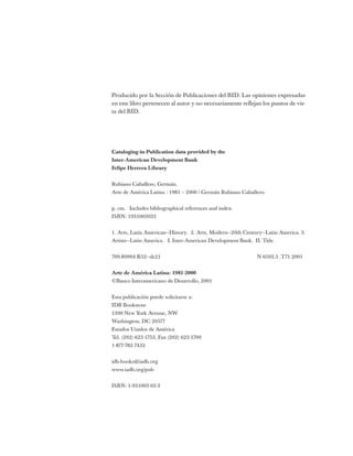 Producido por la Sección de Publicaciones del BID. Las opiniones expresadas
en este libro pertenecen al autor y no necesariamente reflejan los puntos de vis-
ta del BID.
Cataloging-in-Publication data provided by the
Inter-American Development Bank
Felipe Herrera Library
Rubiano Caballero, Germán.
Arte de América Latina : 1981 – 2000 / Germán Rubiano Caballero.
p. cm. Includes bibliographical references and index.
ISBN: 1931003033
1. Arts, Latin American—History. 2. Arts, Modern—20th Century—Latin America. 3.
Artists—Latin America. I. Inter-American Development Bank. II. Title.
709.80904 R52—dc21 N 6502.5 .T71 2001
Arte de América Latina: 1981-2000
©Banco Interamericano de Desarrollo, 2001
Esta publicación puede solicitarse a:
IDB Bookstore
1300 New York Avenue, NW
Washington, DC 20577
Estados Unidos de América
Tel. (202) 623-1753, Fax (202) 623-1709
1-877-782-7432
idb-books@iadb.org
www.iadb.org/pub
ISBN: 1-931003-03-3
 