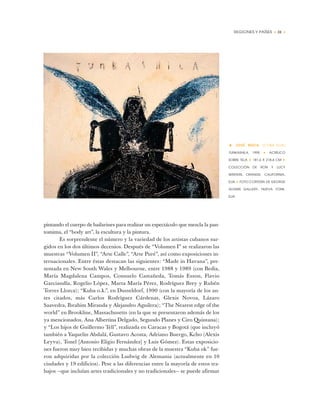 REGIONES Y PAÍSES • 31 •
pintando el cuerpo de bailarines para realizar un espectáculo que mezcla la pan-
tomima, el “body art”, la escultura y la pintura.
Es sorprendente el número y la variedad de los artistas cubanos sur-
gidos en los dos últimos decenios. Después de “Volumen I” se realizaron las
muestras “Volumen II”, “Arte Calle”, “Arte Puré”, así como exposiciones in-
ternacionales. Entre éstas destacan las siguientes: “Made in Havana”, pre-
sentada en New South Wales y Melbourne, entre 1988 y 1989 (con Bedia,
María Magdalena Campos, Consuelo Castañeda, Tomás Esson, Flavio
Garciandía, Rogelio López, Marta María Pérez, Rodríguez Brey y Rubén
Torres Llorca); “Kuba o.k.”, en Dusseldorf, 1990 (con la mayoría de los an-
tes citados, más Carlos Rodríguez Cárdenas, Glexis Novoa, Lázaro
Saavedra, Ibrahim Miranda y Alejandro Aguilera); “The Nearest edge of the
world” en Brookline, Massachusetts (en la que se presentaron además de los
ya mencionados, Ana Albertina Delgado, Segundo Planes y Ciro Quintana);
y “Los hijos de Guillermo Tell”, realizada en Caracas y Bogotá (que incluyó
también a Yaquelin Abdalá, Gustavo Acosta, Adriano Buergo, Kcho (Alexis
Leyva), Tonel [Antonio Eligio Fernández] y Luis Gómez). Estas exposicio-
nes fueron muy bien recibidas y muchas obras de la muestra “Kuba ok” fue-
ron adquiridas por la colección Ludwig de Alemania (actualmente en 10
ciudades y 19 edificios). Pese a las diferencias entre la mayoría de estos tra-
bajos —que incluían artes tradicionales y no tradicionales— se puede afirmar
• JOSÉ BEDIA (CUBA-EUA)
TUNKASHILA, 1995 ✦ ACRÍLICO
SOBRE TELA ✦ 181,6 X 218,4 CM ✦
COLECCIÓN DE RON Y LUCY
WINTERS, ORANGE, CALIFORNIA,
EUA ✦ FOTO CORTESÍA DE GEORGE
ADAMS GALLERY, NUEVA YORK,
EUA
 