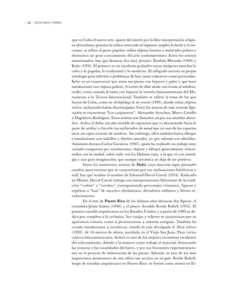 • 32 • REGIONES Y PAÍSES
que en Cuba el nuevo arte, aparte del interés por la libre interpretación religio-
sa afrocubana, practica la crítica soterrada al régimen, emplea la burla y el sar-
casmo, se refiere al gusto popular, utiliza objetos baratos y materiales pobres y
demuestra un gran conocimiento del arte contemporáneo. Entre los artistas
mencionados, hay que destacar dos muy jóvenes: Ibrahim Miranda (1969) y
Kcho (1970). El primero es un excelente grabador cuyas imágenes mezclan lo
culto y lo popular, lo tradicional y lo moderno. El xilógrafo inventa su propia
mitología para referirse a problemas de hoy, tanto colectivos como personales.
Kcho es un constructor que arma sus piezas con bejucos y palos y que hace
instalaciones con objetos pobres. A través de ellas alude con ironía al subdesa-
rrollo, como cuando levanta con bejucos la versión latinoamericana del Mo-
numento a la Tercera Internacional. También se refiere al tema de los que
huyen de Cuba, como en Archipiélago de mi corazón (1997), donde reúne objetos
varios, incluyendo balsas desvencijadas. Entre los artistas de más reciente figu-
ración se encuentran “Los carpinteros”: Alexandre Arrechea, Marco Castillo
y Dagoberto Rodríguez. Estos artistas son llamados así por sus muebles absur-
dos: Archivo de Indias (un alto mueble de cajoncitos que va decreciendo hacia la
parte de arriba) o Gavetón (un archivador de metal que en uno de los espacios
tiene un cajón enorme de madera). Sin embargo, ellos también hacen dibujos
e instalaciones con ladrillos y diseños murales, ya que además son albañiles.
Asimismo destaca Carlos Garaicoa (1967), quien ha realizado un trabajo muy
variado compuesto por instalaciones, objetos y dibujos generalmente relacio-
nados con la ciudad, sobre todo con La Habana vieja, a la que ve con nostal-
gia y una gran imaginación, que aunque sarcástica no deja de ser positiva.
Entre los numerosos artistas de Haití, cuya mayoría sigue pintando
cuadros para turistas que se caracterizan por sus inclinaciones folclóricas y
naïf, hay que resaltar el nombre de Edouard Duval-Carrié (1954). Radicado
en Miami, Duval-Carrié trabaja con interpretaciones libérrimas de la tradi-
ción “vodun” o “voodoo”, yuxtaponiendo personajes cristianos, figuras y
espíritus o “loas” de ancestro afrohaitiano, dictadores militares y héroes re-
volucionarios.
En el arte de Puerto Rico de los últimos años destacan dos figuras: el
ceramista Jaime Suárez (1946) y el pintor Arnaldo Roche Rabell (1955). El
primero estudió arquitectura en los Estados Unidos y a partir de 1980 se de-
dica por completo a la cerámica. Sus vasijas y relieves se caracterizan por su
apariencia vetusta, como si pertenecieran a culturas antiguas. También ha
creado instalaciones y esculturas, siendo la más divulgada el Totem telúrico
(1992), de 16 metros de altura, instalada en el Viejo San Juan. Para varios
críticos latinoamericanos, Suárez es uno de los mejores ceramistas escultores
del subcontinente, debido a la manera como trabaja el material, destacando
las texturas y las tonalidades del barro, y por sus frecuentes experimentacio-
nes en el proceso de elaboración de las piezas. Además, es uno de los más
importantes promotores de este oficio tan arcaico en su país. Roche Rabell,
luego de estudiar arquitectura en Puerto Rico, se formó como artista en Es-
 