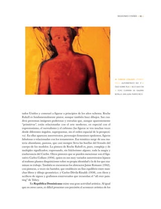 REGIONES Y PAÍSES • 33 •
tados Unidos y comenzó a figurar a principios de los años ochenta. Roche
Rabell es fundamentalmente pintor, aunque también hace dibujos. Sus cua-
dros presentan imágenes poderosas y extrañas que, aunque aparentemente
“primitivas”, están relacionadas con el arte moderno, en especial con el
expresionismo, el surrealismo y el cubismo (las figuras se ven muchas veces
desde diferentes ángulos, superpuestas, sin el orden espacial de la perspecti-
va). En ellas aparecen autorretratos, personajes femeninos opulentos, figuras
fabulosas o relacionadas con los testamentos. Esa temática surge de una ma-
teria abundante, pastosa, que casi siempre lleva las huellas del frotado del
cuerpo de los modelos. La pintura de Roche Rabell es, pues, compleja y de
multiples significados, expresando, sin folclorismo alguno, toda la magia y
exuberancia del Caribe. Otros pintores que se pueden mencionar son el figu-
rativo Carlos Collazo (1956), quien en sus muy variados autorretratos lejanos
al realismo plantea disquisiciones sobre su propia identidad y la de los que exa-
minan su trabajo. También se encuentran los abstractos Jaime Romano (1942),
con pinturas, a veces sin bastidor, que establecen un fino equilibrio entre man-
chas libres y dibujo geométrico; y Carlos Dávila-Rinaldi (1958), con óleos y
acrílicos de signos y grafismos entreverados que recuerdan el “all over pain-
ting” de Tobey.
En República Dominicana existe una gran actividad artística. Al igual
que en otros casos, es difícil presentar con precisión el acontecer artístico de los
• CARLOS COLLAZO (PUERTO
RICO) AUTORRETRATO NO. 9 ✦
ÓLEO SOBRE TELA ✦ 50,3 X 60,9 CM
✦ FOTO CORTESÍA DE GALERÍA
BOTELLO, SAN JUAN, PUERTO RICO
 
