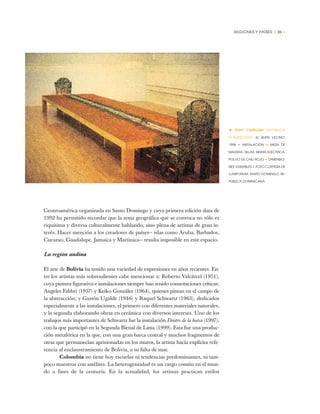 REGIONES Y PAÍSES • 35 •
Centroamérica organizada en Santo Domingo y cuya primera edición data de
1992 ha permitido recordar que la zona geográfica que se convoca no sólo es
riquísima y diversa culturalmente hablando, sino plena de artistas de gran in-
terés. Hacer mención a los creadores de países— islas como Aruba, Barbados,
Curazao, Guadalupe, Jamaica y Martinica— resulta imposible en este espacio.
La región andina
El arte de Bolivia ha tenido una variedad de expresiones en años recientes. En-
tre los artistas más sobresalientes cabe mencionar a: Roberto Valcárcel (1951),
cuya pintura figurativa e instalaciones siempre han tenido connotaciones críticas;
Angeles Fabbri (1957) y Keiko González (1964), quienes pintan en el campo de
la abstracción; y Gastón Ugalde (1946) y Raquel Schwartz (1963), dedicados
especialmente a las instalaciones, el primero con diferentes materiales naturales,
y la segunda elaborando obras en cerámica con diversos intereses. Uno de los
trabajos más importantes de Schwartz fue la instalación Dentro de la barca (1997),
con la que participó en la Segunda Bienal de Lima (1999). Esta fue una produc-
ción metafórica en la que, con una gran barca central y muchos fragmentos de
otras que permanecían aprisionadas en los muros, la artista hacía explícita refe-
rencia al enclaustramiento de Bolivia, a su falta de mar.
Colombia no tiene hoy escuelas ni tendencias predominantes, ni tam-
poco maestros con satélites. La heterogeneidad es un rasgo común en el mun-
do a fines de la centuria. En la actualidad, los artistas practican estilos
• TONY CAPELLÁN (REPÚBLICA
DOMINICANA) EL BUEN VECINO,
1998 ✦ INSTALACIÓN ✦ MESA DE
MADERA, SILLAS, SIERRA ELÉCTRICA,
POLVO DE CHILI ROJO ✦ DIMENSIO-
NES VARIABLES ✦ FOTO CORTESÍA DE
CARIFORUM, SANTO DOMINGO, RE-
PÚBLICA DOMINICANA
 