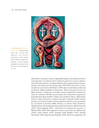 • 36 • REGIONES Y PAÍSES
individuales, con mayor o menor originalidad respecto a las tendencias del arte
contemporáneo. A comienzos de los ochenta la pintura tuvo nuevos represen-
tantes del expresionismo, con alguna influencia del neoexpresionismo europeo,
siendo el más importante Lorenzo Jaramillo (1955-1992). En su breve carrera,
iniciada con una muestra individual en 1980, dejó una abundante producción
de pinturas, dibujos, grabados e ilustraciones. Toda su obra giró en torno a la
figura humana y, aunque fue un notable retratista, siguiendo la tradición ale-
mana de comienzos del XX, sus personajes más característicos aparecieron
profundamente distorsionados. Trabajó series temáticas (Figuras, Talking Heads,
Cabezotas, Ángeles, Danzantes), y aunque no fue ajeno al mundo citadino contem-
poráneo, sus motivos siempre tuvieron raigambre cultural: el arte precolombi-
no, el colonial, la literatura (Rilke, Pessoa) y la música (Satie, Gershwin).
También dentro del neoexpresionismo pueden mencionarse a Raúl Cristancho
(1955), Víctor Laignelet (1955) —sobre todo en el comienzo de su carrera— y
Bibiana Vélez (1956). Otros figurativos ajenos a esa escuela son: Alberto Sojo
(1956), Carlos Salazar (1957), Santiago Uribe Holguín (1957), Claudia
Hernández (1959) y José Antonio González (1959). Entre los consagrados a las
• JESÚS DESANGLES (REPÚBLICA
DOMINICANA) BODEGÓN ESPIRI-
TURAL, 1997 ✦ TÉCNICA MIXTA
SOBRE TELA ✦ 99 X 119,4 CM ✦
COLECCIÓN DE JOSÉ S. MUÑOZ,
SANTO DOMINGO, REPÚBLICA DO-
MINICANA ✦ FOTO DE MARIANO
HERNÁNDEZ, ARCHIVO DEL CENTRO
CULTURAL DEL BID, WASHINGTON,
D.C., EUA
 