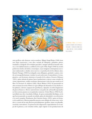 REGIONES Y PAÍSES • 37 •
artes gráficas cabe destacar varios nombres. Miguel Angel Rojas (1946) tiene
una larga trayectoria y una obra variada de dibujante, grabador, pintor,
instalador y fotógrafo (de revelados parciales), siempre referida al mundo urba-
no y a la realidad intensa y conflictiva de su país. Félix Ángel (1949) ha creado
poderosos Linóleos del milenio y monotipos, cuyas imágenes reinterpretan sus te-
mas tradicionales y añaden otros nuevos a su producción de los últimos años.
Ramón Vanegas (1950) ha trabajado como dibujante, grabador y pintor, sien-
do su iconografía bastante variada, la cual oscila entre el naturalismo y lo ima-
ginativo, con frecuentes alusiones al mundo de la cultura. Gustavo Zalamea
(1951), quien además de pintar, hacer instalaciones y ejercer como curador de
varias exposiciones, realiza excelentes ilustraciones como las que reunió en el
libro Un diccionario de sabiduría (1995). Oscar Muñoz (1951) ha presentado en
años recientes las series Pinturas de agua (dibujos de desnudos en una ducha so-
bre plástico), Interiores (espacios de quirófanos), Superficies al carbón (fragmentos
de pisos urbanos) y Narcisos (autorretratos con polvo de carboncillo ejecutados
en foto-screens puestos en receptáculos someros). Cristo Hoyos (1952) ha de-
sarrollado una obra vinculada al dibujo, de gran continuidad ideológica, en la
que ha reconstruido un mundo recordado, pleno de identidad y con referencias
a lo rural y popular. Finalmente, José Antonio Suárez (1955), quien en forma-
to de cuadernos y libretas pequeñas practica unos dibujos de temas muy varia-
dos y a través de los más diversos procedimientos (grafitos, tintas con plumilla,
acuarelas, marcadores). La presencia de la figuración, especialmente en el cam-
po de la pintura y con variados estilos, sigue vigente en las producciones de
• BIBIANA VÉLEZ (COLOMBIA)
LLAMA DE AMOR VIVA (DETALLE),
1993-2000 ✦ ACRÍLICO SOBRE TELA
✦ 180 X 700 CM ✦ FOTO CORTESÍA
DE LA ARTISTA
 