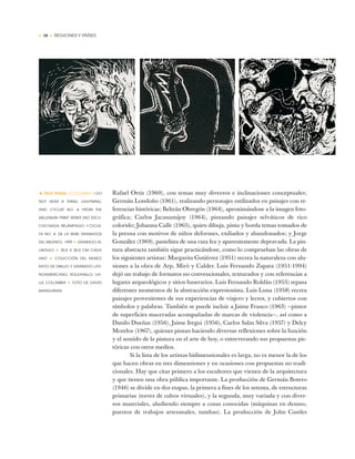 • 38 • REGIONES Y PAÍSES
Rafael Ortiz (1960), con temas muy diversos e inclinaciones conceptuales;
Germán Londoño (1961), realizando personajes estilizados en paisajes con re-
ferencias históricas; Beltrán Obregón (1964), aproximándose a la imagen foto-
gráfica; Carlos Jacanamijoy (1964), pintando paisajes selváticos de rico
colorido; Johanna Calle (1965), quien dibuja, pinta y borda temas tomados de
la prensa con motivos de niños deformes, exiliados y abandonados; y Jorge
González (1969), pastelista de una raza fea y aparentemente depravada. La pin-
tura abstracta también sigue practicándose, como lo comprueban las obras de
los siguientes artistas: Margarita Gutiérrez (1951) recrea la naturaleza con alu-
siones a la obra de Arp, Miró y Calder. Luis Fernando Zapata (1951-1994)
dejó un trabajo de formatos no convencionales, texturados y con referencias a
lugares arqueológicos y sitios funerarios. Luis Fernando Roldán (1955) repasa
diferentes momentos de la abstracción expresionista. Luis Luna (1958) recrea
paisajes provenientes de sus experiencias de viajero y lector, y cubiertos con
símbolos y palabras. También se puede incluir a Jaime Franco (1963) —pintor
de superficies maceradas acompañadas de marcas de violencia—, así como a
Danilo Dueñas (1956), Jaime Iregui (1956), Carlos Salas Silva (1957) y Delcy
Morelos (1967), quienes pintan haciendo diversas reflexiones sobre la función
y el sentido de la pintura en el arte de hoy, o entreverando sus propuestas pic-
tóricas con otros medios.
Si la lista de los artistas bidimensionales es larga, no es menor la de los
que hacen obras en tres dimensiones y en ocasiones con propuestas no tradi-
cionales. Hay que citar primero a los escultores que vienen de la arquitectura
y que tienen una obra pública importante. La producción de Germán Botero
(1946) se divide en dos etapas, la primera a fines de los setenta, de estructuras
primarias (torres de cubos virtuales), y la segunda, muy variada y con diver-
sos materiales, aludiendo siempre a cosas conocidas (máquinas en desuso,
puestos de trabajos artesanales, tumbas). La producción de John Castles
• FÉLIX ÁNGEL (COLOMBIA) I DO
NOT HEAR A THING, LIGHTNING,
AND CYCLIST NO. 4, FROM THE
MILLENIUM PRINT SERIES (NO ESCU-
CHO NADA, RELÁMPAGO, Y CICLIS-
TA NO. 4, DE LA SERIE GRABADOS
DEL MILENIO), 1999 ✦ GRABADO AL
LINÓLEO ✦ 30,5 X 30,5 CM CADA
UNO ✦ COLECCIÓN DEL MUSEO
RAYO DE DIBUJO Y GRABADO LATI-
NOAMERICANO, ROLDANILLO, VA-
LLE COLOMBIA ✦ FOTO DE DAVID
MANGURIAN
 