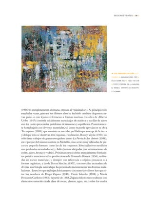 REGIONES Y PAÍSES • 39 •
(1946) es completamente abstracta, cercana al “minimal art”. Al principio sólo
empleaba rectas, pero en los últimos años ha incluido también elegantes cur-
vas puras o con lejanas referencias a formas marinas. La obra de Alberto
Uribe (1947) consistía inicialmente en trabajos de madera y varillas de acero
con los cuales presentaba problemas de tensiones y equilibrios. Posteriormen-
te ha trabajado con diversos materiales, tal como se puede apreciar en su obra
Tres esquinas (1989), que consiste en un cubo perfilado que emerge de la tierra
y del que sólo se observan tres esquinas. Finalmente, Ronny Vayda (1954) no
sólo tiene trabajos de gran envergadura como La Puerta de San Antonio (1994),
en el parque del mismo nombre en Medellín, sino series muy refinadas de pie-
zas en pequeño formato como las de los conjuntos Yelmos (cilindros metálicos
con profundas acanaladuras) y Sables (armas alargadas con incrustaciones de
cobre, acero, bronce y vidrio). Próximas a estas obras esencialmente formalis-
tas pueden mencionarse las producciones de Consuelo Gómez (1956), realiza-
das en varios materiales y siempre con referencia a objetos prosaicos o a
formas orgánicas, y las de Teresa Sánchez (1957), con sus tallas en madera de
diversa morfología natural que ha presentado recientemente en diversas insta-
laciones. Entre los que trabajan básicamente con materiales listos hay que ci-
tar los nombres de Hugo Zapata (1945), Doris Salcedo (1958) y María
Fernanda Cardoso (1963). A partir de 1983, Zapata elabora sus esculturas con
elementos naturales (toda clase de rocas, plantas, agua, etc.) sobre los cuales
• LUIS FERNANDO ROLDÁN (CO-
LOMBIA) ✦ AMANSADORES, 1997 ✦
ÓLEO SOBRE TELA ✦ 122 X 157 CM
✦ FOTO CORTESÍA DE LA GALERÍA
EL MUSEO, SANTAFÉ DE BOGOTÁ,
COLOMBIA
 