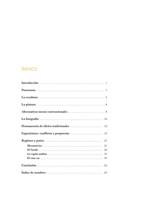 ÍNDICE
Introducción . . . . . . . . . . . . . . . . . . . . . . . . . . . . . . . . . . . . . . . . . . . . . . v
Panorama. . . . . . . . . . . . . . . . . . . . . . . . . . . . . . . . . . . . . . . . . . . . . . . . . 1
La escultura . . . . . . . . . . . . . . . . . . . . . . . . . . . . . . . . . . . . . . . . . . . . . . . 4
La pintura . . . . . . . . . . . . . . . . . . . . . . . . . . . . . . . . . . . . . . . . . . . . . . . . 6
Alternativas menos convencionales . . . . . . . . . . . . . . . . . . . . . . . . . . 8
La fotografía . . . . . . . . . . . . . . . . . . . . . . . . . . . . . . . . . . . . . . . . . . . . . 10
Permanencia de oficios tradicionales . . . . . . . . . . . . . . . . . . . . . . . 12
Exposiciones: conflictos y propuestas . . . . . . . . . . . . . . . . . . . . . . . 13
Regiones y países . . . . . . . . . . . . . . . . . . . . . . . . . . . . . . . . . . . . . . . . . 21
Mesoamérica . . . . . . . . . . . . . . . . . . . . . . . . . . . . . . . . . . . . . . . . . . . 21
El Caribe . . . . . . . . . . . . . . . . . . . . . . . . . . . . . . . . . . . . . . . . . . . . . . 26
La región andina. . . . . . . . . . . . . . . . . . . . . . . . . . . . . . . . . . . . . . . . 35
El cono sur . . . . . . . . . . . . . . . . . . . . . . . . . . . . . . . . . . . . . . . . . . . . 50
Conclusión . . . . . . . . . . . . . . . . . . . . . . . . . . . . . . . . . . . . . . . . . . . . . . . 62
Índice de nombres . . . . . . . . . . . . . . . . . . . . . . . . . . . . . . . . . . . . . . . . 65
 