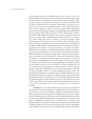 • 40 • REGIONES Y PAÍSES
interviene para destacar sus cualidades (vetas, color, texturas). La obra de
Doris Salcedo ha recibido un gran reconocimiento internacional. Ella emplea
muebles viejos (a veces rellenos de cemento, huesos, dientes, cabellos y zapa-
tos) para referirse a la violencia, la destrucción y la muerte. María Fernanda
Cardoso ha utilizado diversos materiales: desde plástico con agua en el co-
mienzo de su carrera, hasta bocadillos, pirañas y ranas, medias femeninas y
barro, flores de plástico y pulgas vivas con las que ha hecho espectáculos
circenses. Entre los artistas que trabajan en términos figurativos se hallan Luis
Fernando Peláez (1945), Marta Combariza (1955), Nadín Ospina (1960) y
Elías Heim (1966). Peláez utiliza objetos listos para crear pequeñas cajas en las
que narra crónicas viajeras. También prepara diversos objetos y los combina
con “ready mades” para hacer “esculturas” a manera de paisajes. Marta
Combariza proviene de la pintura, y en los últimos años ha preparado tam-
bién instalaciones complejas con diferentes preocupaciones, incluyendo las
ecológicas. Nadín Ospina se dedicó inicialmente a la construcción de figuras,
especialmente de animales, en resina de poliéster y con colores chorreados.
Últimamente “ensambla”, en cerámicas precolombinas hechizas, representa-
ciones de la familia Simpson o de los personajes más conocidos de Disney.
Elías Heim elabora unas máquinas complicadas y absurdas, de impecable fac-
tura, con las que, como él mismo afirma, “quiere crear sensaciones y efectos
de memoria [...] mi juego no es directo, apunta a las carencias y a la crisis de
fin de siglo, a la imposibilidad de crear cosas porque sí. Mis obras por lo gene-
ral están al servicio de las cosas, no son protagonistas”. Eso sucede con traba-
jos como Dotación para museos en vías de extinción y Arrullador portátil para obras de
arte 27
. Finalmente, como ejemplos de manifestaciones no convencionales que
también se practican en Colombia, hay que recordar dos nombres: el de Ma-
ría Teresa Hincapié (1956) y el de José Alejandro Restrepo (1959). Las
performances de Hincapié se relacionan con la actividad doméstica o el com-
portamiento femenino, o constituyen verdaderas caminatas de peregrinación
que pretenden borrar las fronteras entre arte y ritual. José Alejandro Restrepo
ha realizado excelentes video-instalaciones, como la que tituló Canto de muerte
(1999), una parábola sobre la muerte presentada con la imagen de un barque-
ro que avanza lentamente y la voz de una cantadora de las sabanas de
Córdoba.
Ecuador tiene una sólida tradición de arte figurativo que llega hasta
años recientes. El artista más importante surgido dentro de esta corriente a fi-
nes de los años setenta es el dibujante, grabador y pintor Marcelo Aguirre
(1956). Al principio, Aguirre pintaba unos paisajes muy expresivos en los que
la figura humana apenas se divisaba en medio de pinceladas gruesas, trabaja-
das con fuerza y libertad. Luego de lindar con la abstracción, se convirtió en un
artista completamente expresionista, con influencias de maestros como
Beckmann y Grosz de comienzos de siglo y de neoexpresionistas como Baselitz
y Fetting. Uno de sus temas frecuentes ha sido el rostro tratado con pinceladas
muy visibles de colores intensos. En sus dibujos, especialmente carboncillos,
 