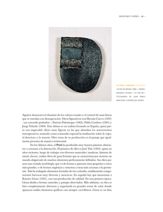 REGIONES Y PAÍSES • 41 •
Aguirre demuestra el dominio de los valores tonales y el control de unas líneas
que se enredan con desesperación. Otros figurativos son Hernán Cueva (1957)
—un conocido grabador—, Patricio Palomeque (1962), Pablo Cardoso (1965) y
Jorge Velarde (1969). Este último es un realista formado en España, quien pin-
ta con impecable oficio unas figuras en las que abundan los autorretratos
introspectivos, teniendo como contenido especial la meditación sobre la vejez,
el deterioro y la muerte. Otro tema de su producción es el paisaje que igual-
mente presenta de manera testimonial.
En los últimos años, el Perú ha producido muy buenos pintores abstrac-
tos o cercanos a la abstracción. El primero de ellos es José Tola (1943), quien en
años recientes, luego de trabajar con diversos materiales (maderas, láminas de
metal, clavos), realiza óleos de gran formato que se caracterizan por mostrar un
mundo abigarrado de muchos elementos perfectamente definidos. Sus óleos po-
seen una variada morfología, que va de formas y patrones muy pequeños a otros
más grandes, o de formas orgánicas y sinuosas a otras más cercanas a la geome-
tría. Tola ha trabajado elementos formales de rico colorido, estableciendo compo-
siciones barrocas muy diversas y atractivas. En seguida hay que mencionar a
Ramiro Llona (1947), con una producción de calidad. En una primera época,
Llona aludía a formas naturales y paisajes abreviados. Más adelante, su obra se
hizo completamente abstracta y organizada en grandes zonas de color donde
aparecen sutiles elementos gráficos casi siempre curvilíneos. Llona es un fino
• PABLO CARDOSO (ECUADOR)
YACER EN NEGRO, 2000 ✦ HIERRO,
MADERA Y PLOMO ✦ 37 X 28 CM ✦
FOTOGRAFÍA DE JUAN PABLO
MERCHÁN, CORTESÍA DEL ARTISTA
 