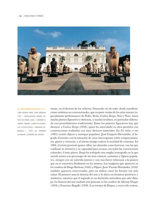 • 44 • REGIONES Y PAÍSES
mente, en el decenio de los ochenta, Venezuela vio de todo: desde manifesta-
ciones artísticas no convencionales, que en parte venían de los años setenta (es-
pecialmente performances de Pedro Terán, Carlos Zerpa, Yeni y Nan), hasta
mucha pintura figurativa y abstracta, y mucha escultura, en particular elabora-
da con procedimientos tradicionales. Entre los pintores figurativos hay que
destacar a Carlos Zerpa (1950), quien ha intercalado su obra pictórica con
construcciones realizadas con muy diversos materiales. En Ese bolero es mío
(1981) reunió objetos y estampas populares (José Gregorio Hernández, el Sa-
grado Corazón) con la intención de crear interrogantes sobre comportamien-
tos, gustos y creencias, y al mismo tiempo criticar la sociedad de consumo. En
1994, el artista presentó quince sillas, tan absurdas como barrocas, con las que
confirmó su inventiva y su capacidad para arrasar con todas las convenciones
culturales. Como pintor, Zerpa ha trabajado una amplia iconografía en la que
mezcla santos con personajes de las tiras cómicas, cantantes y figuras popula-
res, siempre con un colorido intenso y con una fuerte referencia a la pintura
que no se encuentra fácilmente en los museos. Las imágenes que aparecen en
los cuadros de Diego Barbosa (1945) y Pájaro—Juan Vicente Hernández (1952)
también aparecen entreveradas, pero en ambos casos las fuentes son más
cultas. El primero ama la historia del arte y la altera en términos pictóricos y
matéricos, mientras que el segundo es un declarado surrealista que sabe dibu-
jar. La historia del arte también está presente en los cuadros de Adonay Duque
(1954) y Francisco Bugallo (1958). Los retratos de Duque, a veces sólo rostros,
•CARLOS RUNCIE TANAKA (PERÚ)
CIEN ROSAS PARA CIEN ESPERAS,
1997 ✦ INSTALACIÓN, MUSEO PE-
DRO DE OSMA, LIMA ✦ CERÁMICA,
VIDRIO, HIERRO, CABLE DE ACERO,
LUZ Y FOTOCOPIAS ✦ MEDIDAS VA-
RIABLES ✦ FOTO DE HERMAN
SCHWARZ, CORTESÍA DEL ARTISTA
 