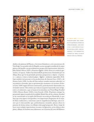 REGIONES Y PAÍSES • 45 •
aluden a las pinturas del Fayum, a los iconos bizantinos y a los autorretratos de
Van Gogh. Las grandes telas de Bugallo recrean ejemplos notables de la mejor
pintura del pasado con procedimientos propios del expresionismo abstracto.
Julio Pacheco Rivas (1953) y Francisco Quilici (1954) tienen en común la geo-
metría y el espacio. Ambos han desarrollado producciones dominadas por un
dibujo eficaz que les ha permitido presentar perspectivas y objetos —el prime-
ro— y planos y vistas a vuelo de pájaro —Quilici— realmente impecables. El di-
bujo también está presente en las producciones de Antonio Lazo (1943) y de
Ernesto León (1956). La obra de Lazo incluye variados intereses culturales, ya
sea místicos o formales, que se aproximan por momentos a la escritura. Ernes-
to León (1956) sugiere diversos comentarios, particularmente relacionados con
el mundo natural. Tres artistas que están en un punto intermedio entre lo figu-
rativo y lo abstracto, y que se basan en la naturaleza son Víctor Hugo Irazábal
(1945), Octavio Russo (1949) y Luis Lizardo (1956). El primero siempre ha
presentado signos tomados de la realidad. Desde fines de los ochenta, Irazábal
se ha concentrado en la región del Orinoco recorrida por Humboldt, lo que
hace que estos signos correspondan a sus impresiones (fragmentos de un mun-
do físico exuberante) y emociones (ante la magnificencia del lugar, ante el te-
mor por lo desconocido) que, profundamente recreadas, plasma ahora en
pinturas de técnica mixta y en dibujos sobre papel preparado. Russo, luego de
hacer unos trabajos expresionistas cercanos a la figuración, en los últimos años
pinta y dibuja, en términos muy abstractos, sus vivencias del costo del Orinoco
• CARLOS ZERPA (VENEZUELA)
ESE BOLERO ES MÍO, 1985 ✦ ENSAM-
BLAJE DE MATERIALES DIVERSOS EN
VITRINA DE MADERA ✦ 200 X 254 X
15 CM ✦ COLECCIÓN DE LA GALE-
RÍA NACIONAL DE ARTE, CARACAS,
VENEZUELA ✦ FOTO OBTENIDA POR
CORTESÍA DEL MUSEO DE BELLAS
ARTES DE CARACAS, VENEZUELA
 