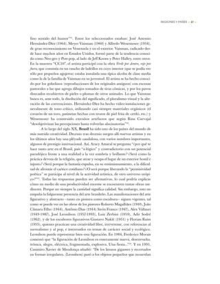 REGIONES Y PAÍSES • 47 •
fino sentido del humor”31
. Entre los seleccionados estaban: José Antonio
Hernández-Díez (1964), Meyer Vaisman (1960) y Alfredo Wenemoser (1954),
de gran reconocimiento en Venezuela y en el exterior. Vaisman, radicado des-
de hace muchos años en Estados Unidos, formó parte de la tendencia conoci-
da como Neo-geo y Post-pop, al lado de Jeff Koons y Peter Halley, entre otros.
En la muestra “CC10”, el artista participó con la obra Verde por dentro, rojo por
fuera, que consistía en un rancho de ladrillos en cuyo interior (que se podía ver
sólo por pequeños agujeros) estaba instalada una típica alcoba de clase media
como la de la familia de Vaisman en su juventud. El artista se ha hecho conoci-
do por los gobelinos (reproducciones de los originales antiguos) con escenas
pastorales a las que agrega dibujos tomados de tiras cómicas, y por los pavos
disecados recubiertos de pieles o plumas de otros animales. Lo que Vaisman
busca es, ante todo, la disolución del significado, el pluralismo visual y la alte-
ración de las convenciones. Hernández-Díez ha hecho video-instalaciones ge-
neralmente de tono crítico, utilizando casi siempre materiales orgánicos (el
corazón de un toro, patinetas hechas con trozos de piel frita de cerdo, etc.) y
Wenemoser ha construido extraños artefactos que según Rina Carvajal
“desobjetivizan las percepciones hasta volverlas alucinatorias”32
.
A lo largo del siglo XX, Brasil ha sido uno de los países del mundo de
más nutrida creatividad. Decenio tras decenio surgen allí nuevos artistas y en
los últimos años hay una pléyade caudalosa, con varios nombres importantes,
algunos de prestigio internacional. Así, Aracy Amaral se pregunta “¿por qué se
hace tanto arte en el Brasil, país “a-lógico” y contradictorio con un potencial
paradójico frente a una realidad a la vez sombría y brillante? ¿Será como la
práctica devota de la religión, que atrae y ocupa el lugar de un exterior hostil e
injusto? ¿Será porque la fantasía expulsa, en su ensimismamiento, a la dificul-
tad de afrontar el caótico cotidiano? ¿O será porque liberando la “permisividad
poética” se participa al nivel de la actividad artística, de otro universo utópi-
co?”33
. Todas las respuestas pueden ser afirmativas, lo cual podría explicar
cómo en medio de una productividad enorme se encuentren tantas obras me-
diocres. Porque no siempre la cantidad significa calidad. Sin embargo, esto no
empaña la fulgurante presencia del arte brasileño. Las manifestaciones del arte
figurativo y abstracto —tanto en pintura como escultura— siguen vigentes, tal
como se puede ver en las obras de los pintores Roberto Magalhães (1940), João
Câmara Filho (1944), Antônio Dias (1944) Sirón Franco (1947), Alex Vallauri
(1949-1987), José Leonilson (1957-1993), Luiz Zerbini (1959), Adir Sodré
(1962), y de los escultores figurativos Gustavo Naklé (1951) y Florian Raiss
(1955), quienes practican una creatividad libre, irreverente, con referencias al
surrealismo y al pop, e interesados en temas de carácter social y ecológico.
Leonilson puede representar bien esta figuración. En 1984, Frederico Morais
comentó que “la figuración de Leonilson es enteramente nueva, desenvuelta,
irónica, alegre, eléctrica, fragmentada, explosiva. Una fiesta...”34
. Y en 1991,
Casimiro Xavier de Mendonça añadió: “De los lienzos gigantes y recortados
en formas irregulares, (Leonilson) pasó a los objetos pequeños que recuerdan
 
