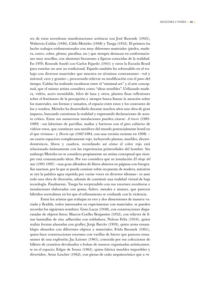 REGIONES Y PAÍSES • 49 •
res de estas novedosas manifestaciones artísticas son José Resende (1945),
Waltercio Caldas (1946), Cildo Meireles (1948) y Tunga (1952). El primero ha
hecho trabajos tridimensionales con muy diferentes materiales (piedra, made-
ra, cuero, cobre, plomo, parafina, etc.) que siempre destacan en conformacio-
nes muy sencillas, con alusiones frecuentes a figuras conocidas de la realidad.
En 1970, Resende fundó con Carlos Fajardo (1941) y otros la Escuela Brasil
para enseñar un arte no tradicional. Fajardo también ha sobresalido en el tra-
bajo con diversos materiales que muestra en términos contrastantes —tul y
mármol, cera y granito—, procurando relievar su modificación con el paso del
tiempo. Caldas ha realizado esculturas entre el “minimal art” y el arte concep-
tual, que el mismo artista considera como “ideas sensibles”. Utilizando made-
ra, vidrio, acero inoxidable, hilos de lana y otros, plantea finas reflexiones
sobre el fenómeno de la percepción y siempre busca llamar la atención sobre
los materiales, sus formas y tamaños, el espacio entre estos y los contrastes de
luz y sombra. Meireles ha desarrollado durante muchos años una obra de gran
impacto, buscando cuestionar la realidad y expresando declaraciones de acen-
to crítico. Entre sus numerosas instalaciones pueden citarse: A través (1983-
1989) —un laberinto de parrillas, mallas y barreras con el piso cubierto de
vidrios rotos, que constituye una metáfora del mundo potencialmente hostil en
el que vivimos— y Desvío rojo (1967-1984, con una versión reciente en 1998) —
un cuarto espacioso completamente rojo, incluyendo plantas, muebles, electro-
domésticos, libros y cuadros, recordando así cómo el color rojo está
relacionado íntimamente con las experiencias primordiales del hombre. Sin
embargo Meireles no se considera propiamente un artista conceptual que siem-
pre está comunicando ideas. Por eso considera que su instalación El oleaje del
mar (1991-1997) —una gran alfombra de libros abiertos en páginas con fotogra-
fías marinas, por la que se puede caminar sobre un puente de madera, mientras
se oye la palabra agua repetida por varias voces en diversos idiomas— es ante
todo una obra de diversión, además de constituir una realidad virtual de baja
tecnología. Finalmente, Tunga ha sorprendido con sus enormes esculturas e
instalaciones elaboradas con goma, fieltro, metales e imanes, que parecen
híbridos surrealistas en los que el refinamiento se confunde con la violencia.
Entre los artistas que trabajan en tres y dos dimensiones de manera va-
riada y flexible, todos interesados en experimentar con materiales, se pueden
recordar los siguientes nombres: Guto Lacaz (1948), con construcciones dispa-
ratadas de objetos listos; Marcos Coelho Benjamim (1952), con relieves de fi-
nas laminillas de zinc adheridas con soldadura; Nelson Felix (1954), quien
realiza formas ahusadas con grafito; Jorge Barrão (1959), quien arma ensam-
blajes absurdos con diferentes objetos y materiales; Frida Baranek (1961),
quien hace construcciones enormes con varillas de hierro que parecen rema-
nentes de una explosión; Jac Leirner (1961), conocida por sus colecciones de
billetes de cruzeiros devaluados o bolsas de museos organizadas artísticamen-
te en el espacio; Edgar de Souza (1962), quien fabrica muebles imposibles y
divertidos; Artur Lescher (1962), con piezas de cuño arquitectónico que a ve-
 