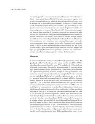 • 50 • REGIONES Y PAÍSES
ces retan la gravedad y en ocasiones hacen combinaciones extraordinarias de
hierro y mercurio; y Ernesto Neto (1964), quien crea objetos, algunas veces
grandes, con medias de nylon, bolitas de plomo e icopor, buscando entreverar
lo sensual con la investigación de tensiones y densidades. Carmela Gross
(1946), quien tiene un gran talento para el diseño, y que ahora trabaja en com-
putador y con variados materiales, crea una especie de “pintura” con telas cor-
tadas y dispuestas en estratos; Hilton Berredo (1954) usa como soportes para
sus pinturas cintas retorcidas de resina que recubre de muy alegres y variados
colores. Ana María Tavares (1958) presenta instalaciones en las que mezcla ele-
mentos volumétricos con trazos y manchas en las paredes, aunque también
ensambla muebles inútiles de gran belleza formal. Leda Catunda (1961) reúne
diversos tejidos y otros materiales, como pieles y plásticos, para ser usados
como soportes para pintar y agregar otros textiles. Finalmente, y sin pretender
agotar el acervo artístico brasileño que parece interminable, hay que citar a
Adriana Varejão, quien, sin dejar de trabajar materiales inusitados (emplea azu-
lejos, por ejemplo) ha vuelto a una figuración conceptual con la que intenta
abordar temas históricos (la conquista) y políticos (la dominación).
El cono sur
A comienzos de los años setenta, el crítico Damián Bayón escribió: “En la Ar-
gentina, la calidad y la abundancia de los artistas entre los años 1930 y 1970 ha
sido tal que los unos estorban a los otros...”37
A mediados de 2000 esta afirma-
ción puede repetirse para el arte de los últimos decenios. El gran país del sur
sigue teniendo muchos y muy buenos artistas. En los últimos decenios desta-
can especialmente pintores y escultores, aunque no faltan, por supuesto, artis-
tas no convencionales continuadores del arte conceptual de los años sesenta y
setenta. Según Jorge Glusberg, “son varias las explicaciones que se han dado
[...] acerca del retorno a la pintura de finales de la década del 70 (en el mundo
entero). Algunas de dichas interpretaciones son economicistas: las obras con-
ceptuales [...] no lo eran en el sentido tradicional del arte y, por lo tanto, no
abastecían al mercado, que impulsó el renacimiento de las telas. Otras tesis son
sociológicas: el conceptualismo no podía ofrecer deleite ni entretenimiento a
públicos masificados alrededor de las obras tradicionales [...] Hay, por último,
comentarios estéticos: la ascesis del arte conceptual suscitó de rebote una vuel-
ta a la frecuencia y la manualidad pictórica, cesando así la desmaterialización
de la obra y la despersonalización de su hechura. Pero tales juicios se vinculan
con el giro filosófico —también de finales del 70— que en todos los campos de
la creación señalará la irrupción de la postmodernidad [que] supuso el desen-
lace de la noción idealista e historicista que miraba el desarrollo del arte como
un avance progresivo y lineal, lo que a la vez implicaba la subversión perma-
nente de las ortodoxias estéticas y permitía ligar a los movimientos por su con-
tinua evolución. ‘El eclecticismo es el grado cero de la cultura contemporánea’,
escribía Jean François Lyotard, el autor del hoy casi legendario ensayo La con-
 
