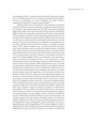 REGIONES Y PAÍSES • 51 •
dición postmoderna (1979), a comienzos de la década del 80. Cesantes las vanguar-
dias y su obsesión de lo nuevo y de la ruptura con la ruptura en que había ter-
minado la modernidad, los artistas recobraron los estilos históricos
(empezando por aquellos de la primera mitad del siglo).” 38
Desde principios de los años ochenta se ha producido una verdadera
eclosión de pintores y escultores en Argentina. Aunque hay algunos abstractos,
la avalancha es especialmente figurativa. En 1982, según recuento de Jorge
López Anaya, hubo varias exposiciones dentro de esta tendencia: la del Grupo
IIIII, la titulada Anavanguardia, la organizada por Glusberg con el nombre de
La Nueva Imagen, además de otras de artistas independientes39
. Entre los artis-
tas más destacados figuran los siguientes: Héctor Médici (1945) hace frecuen-
tes referencias a escuelas pictóricas tradicionales, insistiendo en el tema del
paisaje. A veces cercano a la abstracción, y trabajando con materiales como te-
las e hilos, reflexiona sobre la ficción de la imagen y la realidad. Armando
Rearte (1945), además de dibujar, pinta —en medio de períodos de inactivi-
dad— cuadros pesimistas sobre las condiciones actuales del mundo. Ana Eckell
(1947), quien comenzó como una neoexpresionista feroz, en los años noventa
pinta dibujando diversos personajes en las más variadas circunstancias y den-
tro de un mismo espacio, haciendo referencias a los problemas sociales de la
gente de hoy. Eduardo Médici (1949), cuya producción es muy dramática, se
apoya en ocasiones en la historia del arte y en los testamentos, o insiste
obsesivamente en los motivos del cuerpo humano, los sufrimientos físicos y la
muerte. Gustavo López Armentía (1949) trabaja distintos temas en un estilo
neoexpresionista, superponiendo espacios, historias y personajes en aparentes
ilustraciones no exentas de humor y poesía. Alfredo Prior (1952) hace constan-
tes referencias a la historia de la cultura (mitología, arte, historia), en cuadros
de técnica mixta y ricamente empastados, a veces próximos a la abstracción.
Guillermo Conte (1956) crea trabajos en los que generalmente aparecen tres
elementos: un fondo realizado con esmero, una imagen sencilla (la estructura
de un puente, una silla, vasijas, balaustradas, ramas) y textos escritos con letra
fina con la finalidad de sugerir memorias y emociones. Guillermo Kuitca
(1961), el más famoso de estos artistas, cuya producción comenzó con escenas
teatrales, ha elaborado en los últimos años planos de ciudades y mapas traba-
jados sobre colchones, luego de transitar por plantas de apartamentos
claustrofóbicos. En estos cuadros, de acuerdo con López Anaya, “las mesas, las
sillas, las cunas de los niños y la ausencia de toda presencia humana, sugieren
una historia ambigua en la que se filtran el amor y el miedo, la soledad y la
muerte”40
. Otros motivos de la obra de Kuitca son las coronas de espinas o de
alambres de púas con formas de planos, aludiendo siempre a los estragos psi-
cológicos del Holocausto. Hay otros artistas que dibujan o pintan, pero que es-
tán interesados por el neo-conceptualismo. Aquí se puede citar, entre otros, a
Fabián Marcaccio (1963), Jorge Macchi (1963), Ernesto Ballesteros (1963) y
Diego Gravinese (1971). El primero presenta instalaciones pictóricas, dibujos y
fotografías con la intención de llevar el discurso racionalista a los límites del
 
