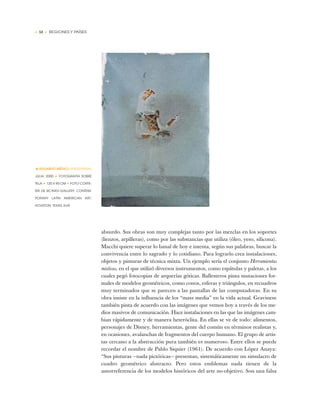 • 52 • REGIONES Y PAÍSES
absurdo. Sus obras son muy complejas tanto por las mezclas en los soportes
(lienzos, arpilleras), como por las substancias que utiliza (óleo, yeso, silicona).
Macchi quiere superar lo banal de hoy e intenta, según sus palabras, buscar la
convivencia entre lo sagrado y lo cotidiano. Para lograrlo crea instalaciones,
objetos y pinturas de técnica mixta. Un ejemplo sería el conjunto Herramientas
místicas, en el que utilizó diversos instrumentos, como espátulas y paletas, a los
cuales pegó fotocopias de arquerías góticas. Ballesteros pinta mutaciones for-
males de modelos geométricos, como conos, esferas y triángulos, en recuadros
muy terminados que se parecen a las pantallas de las computadoras. En su
obra insiste en la influencia de los “mass media” en la vida actual. Gravinese
también pinta de acuerdo con las imágenes que vemos hoy a través de los me-
dios masivos de comunicación. Hace instalaciones en las que las imágenes cam-
bian rápidamente y de manera heteróclita. En ellas se ve de todo: alimentos,
personajes de Disney, herramientas, gente del común en términos realistas y,
en ocasiones, avalanchas de fragmentos del cuerpo humano. El grupo de artis-
tas cercano a la abstracción pura también es numeroso. Entre ellos se puede
recordar el nombre de Pablo Siquier (1961). De acuerdo con López Anaya:
“Sus pinturas —nada pictóricas— presentan, sistemáticamente un simulacro de
cuadro geométrico abstracto. Pero estos emblemas nada tienen de la
autorreferencia de los modelos históricos del arte no-objetivo. Son una falsa
•EDUARDO MÉDICI (ARGENTINA)
JULIA, 2000 ✦ FOTOGRAFÍA SOBRE
TELA ✦ 120 X 90 CM ✦ FOTO CORTE-
SÍA DE SICARDI GALLERY, CONTEM-
PORARY LATIN AMERICAN ART,
HOUSTON, TEXAS, EUA
 