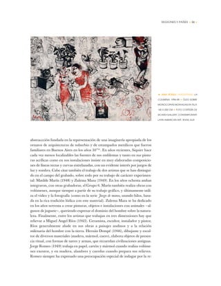 REGIONES Y PAÍSES • 53 •
abstraccción fundada en la representación de una imaginería apropiada de los
ornatos de arquitecturas de suburbio y de estampados metálicos que fueron
familiares en Buenos Aires en los años 30”41
. En años recientes, Siquier hace
cada vez menos localizables las fuentes de sus emblemas y tanto en sus pintu-
ras acrílicas como en sus instalaciones insiste en muy elaboradas composicio-
nes de líneas rectas y curvas entrelazadas, con un evidente interés por juegos de
luz y sombra. Cabe citar también el trabajo de dos artistas que se han distingui-
do en el campo del grabado, sobre todo por su trabajo de carácter experimen-
tal: Matilde Marín (1948) y Zulema Maza (1949). En los años ochenta ambas
integraron, con otras grabadoras, el Grupo 6. Marín también realiza obras con
volúmenes, aunque siempre a partir de su trabajo gráfico, y últimamente utili-
za el video y la fotografía (como en la serie Juego de manos, usando hilos, basa-
da en la rica tradición lúdica con este material). Zulema Maza se ha dedicado
en los años noventa a crear pinturas, objetos e instalaciones con animales —al-
gunos de juguete—, queriendo expresar el dominio del hombre sobre la natura-
leza. Finalmente, entre los artistas que trabajan en tres dimensiones hay que
relievar a Miguel Angel Ríos (1943). Ceramista, escultor, instalador y pintor,
Ríos generalmente alude en sus obras a paisajes andinos y a la relación
milenaria del hombre con la tierra. Hernán Dompé (1946), dibujante y escul-
tor de diversos materiales (madera, mármol, cuero), elabora objetos de presen-
cia ritual, con formas de naves y armas, que recuerdan civilizaciones antiguas.
Jorge Romeo (1949) trabaja en papel, cartón y mármol cuando realiza volúme-
nes exentos, y en madera, alambres y cuerdas cuando prepara sus relieves.
Romeo siempre ha expresado una preocupación especial de indagar por la re-
• ANA ECKELL (ARGENTINA) LA
COLMENA, 1996-98 ✦ ÓLEO SOBRE
MONOCOPIAS MONTADAS EN TELA
140 X 200 CM ✦ FOTO CORTESÍA DE
SICARDI GALLERY, CONTEMPORARY
LATIN AMERICAN ART, TEXAS, EUA
 