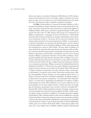 • 54 • REGIONES Y PAÍSES
lación entre cultura y naturaleza. Finalmente, Pablo Reinoso (1955) trabaja a
manera de instrumentos arcaicos con metales, madera y mármol, y los acom-
paña con agua, arroz, sal, especias, etc., para aludir poéticamente a los relojes
de arena y a las fuentes de agua, verdaderos “pasadores de tiempo”.
En Chile el derrocamiento y la muerte de Salvador Allende en 1973 y
la posterior dictadura de Augusto Pinochet afectaron el desarrollo del arte du-
rante varios años. El artista que mejor representa la violencia del régimen es
Guillermo Núñez (1930), preso, torturado y expulsado del país en 1975, quien
regresó del todo recién en 1987. Aunque buena parte de la producción de
Núñez es expresionista —al principio cercana al arte abstracto—, desde media-
dos de los años setenta esta tendencia se exacerba, manteniendo como constan-
tes las referencias al dolor y a la tortura. En los años de la represión varios
artistas viajaron al exterior. Los que permanecieron en Chile, o se mantuvieron
en silencio o produjeron una obra que sólo discretamente se atrevía a aludir a
la situación política. Es el caso de Eugenio Dittborn (1943), quien presentando
una exposición de su obra en 1976 escribió: “El autor debe sus dibujos a la
observación de las vicicitudes del cuerpo de la persona humana; debe sus dibu-
jos a la observación del cuerpo humano, relacionado necesariamente de modo
dinámico, discontinuo, entrecortado y contradictorio con otro u otros cuerpos
humanos. Dibujar es representar relaciones. El autor debe sus dibujos a la dis-
persión fotogénica del cuerpo humano detenido, debe sus dibujos a la concen-
tración teatral del cuerpo humano en movimiento; el autor debe sus dibujos a
la observación de fracturas de que es objeto la persona humana por parte de
otra u otras personas humanas. Dibujar es construir la realidad destruyendo la
fachada de la realidad”42
. A fines de los años setenta, Dittborn formó parte del
grupo de artistas conocido con el nombre de Avanzada. Desde 1983 comenzó
a realizar sus pinturas aeropostales, las cuales realmente viajan a muchas par-
tes del mundo y se exponen con los sobres. Estas obras mezclan textos, dibu-
jos, fotoserigrafías de gente anónima, así como algunos objetos listos, y se
refieren a diversos temas de la actualidad sociopolítica. “El impulso político y
la dimensión de las pinturas aeropostales —ha comentado Víctor Zamudio-
Taylor— no están sólo en significados preestablecidos con respecto a Chile y
Latinoamérica, los cuales, afirma Dittborn, no son nunca suficientes. Los as-
pectos políticos de sus obras, según el artista, se deben encontrar en los plie-
gues de la pinturas aeropostales (como un polvo venenoso) escondido allí”43
.
Gonzalo Díaz (1947) también participó en el grupo Avanzada, aunque al artis-
ta le ha interesado más cuestionar los mitos populares de Chile y aludir a diver-
sos tópicos sociales, económicos y religiosos, casi siempre de manera ambigua.
A Juan Dávila (1946), radicado desde los años setenta en Melbourne, más que
la represión política le importa la represión sexual, tema que aborda en dibujos
y pinturas de manera pornográfica. Igualmente se preocupa por la identidad,
ya sea individual o colectiva, y por las luchas de poder. La obra de Alfredo Jaar
(1956), quien vive en Nueva York desde 1982, es abiertamente política. Sus
temas son, o muy amplios (arte y realidad, realidad y utopía, la tergiversación
 