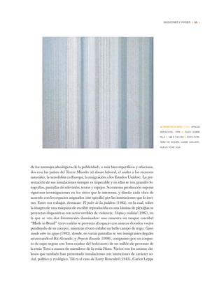 REGIONES Y PAÍSES • 55 •
de los mensajes ideológicos de la publicidad), o más bien específicos y relaciona-
dos con los países del Tercer Mundo (el abuso laboral, el asalto a los recursos
naturales, la xenofobia en Europa, la emigración a los Estados Unidos). La pre-
sentación de sus instalaciones siempre es impecable y en ellas se ven grandes fo-
tografías, pantallas de televisión, textos y espejos. Su extensa producción supone
rigurosas investigaciones en los sitios que le interesan, y diseña cada obra de
acuerdo con los espacios asignados (site specific) por las instituciones que lo invi-
tan. Entre sus trabajos, destacan: El poder de las palabras (1982), en la cual, sobre
la imagen de una máquina de escribir reproducida en una lámina de plexiglas se
proyectan diapositivas con actos terribles de violencia; Utopía y realidad (1987), en
la que se ven dos fotomurales iluminados: uno muestra un tanque cascabel
“Made in Brazil” (cuyo cañón se proyecta al espacio con marcos dorados vacíos
pendiendo de su cuerpo), mientras el otro exhibe un bello campo de trigo; Cami-
nando sobre las aguas (1992), donde, en varias pantallas se ven inmigrantes ilegales
atravesando el Río Grande; y Proyecto Ruanda (1998), compuesto por un conjun-
to de cajas negras con fotos ocultas del holocausto de un millón de personas de
la etnia Tutsi a manos de miembros de la etnia Hutu. Varios son los artistas chi-
lenos que también han presentado instalaciones con intenciones de carácter so-
cial, político y ecológico. Tal es el caso de Lotty Rosenfed (1943), Carlos Leppe
•FRANCISCA SUTIL (CHILE) SPACES
(ESPACIOS), 1999 ✦ ÓLEO SOBRE
TELA ✦ 188 X 132 CM ✦ FOTO COR-
TESÍA DE NOHRA HAIME GALLERY,
NUEVA YORK, EUA
 