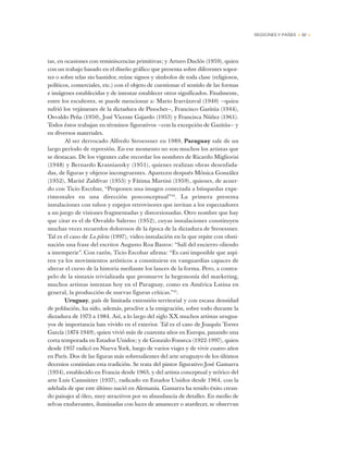 REGIONES Y PAÍSES • 57 •
tas, en ocasiones con reminiscencias primitivas; y Arturo Duclós (1959), quien
con un trabajo basado en el diseño gráfico que presenta sobre diferentes sopor-
tes o sobre telas sin bastidor, reúne signos y símbolos de toda clase (religiosos,
políticos, comerciales, etc.) con el objeto de cuestionar el sentido de las formas
e imágenes establecidas y de intentar establecer otros significados. Finalmente,
entre los escultores, se puede mencionar a: Mario Irarrázaval (1940) —quien
sufrió los vejámenes de la dictadura de Pinochet—, Francisco Gazitúa (1944),
Osvaldo Peña (1950), José Vicente Gajardo (1953) y Francisca Núñez (1961).
Todos éstos trabajan en términos figurativos —con la excepción de Gazitúa— y
en diversos materiales.
Al ser derrocado Alfredo Stroessner en 1989, Paraguay sale de un
largo período de represión. En ese momento no son muchos los artistas que
se destacan. De los vigentes cabe recordar los nombres de Ricardo Migliorisi
(1948) y Bernardo Krasniansky (1951), quienes realizan obras desenfada-
das, de figuras y objetos incongruentes. Aparecen después Mónica González
(1952), Marité Zaldívar (1955) y Fátima Martini (1959), quienes, de acuer-
do con Ticio Escobar, “Proponen una imagen conectada a búsquedas expe-
rimentales en una dirección posconceptual”44
. La primera presenta
instalaciones con tubos y espejos retrovisores que invitan a los espectadores
a un juego de visiones fragmentadas y distorsionadas. Otro nombre que hay
que citar es el de Osvaldo Salerno (1952), cuyas instalaciones constituyen
muchas veces recuerdos dolorosos de la época de la dictadura de Stroessner.
Tal es el caso de La pileta (1997), video-instalación en la que repite con obsti-
nación una frase del escritor Augusto Roa Bastos: “Salí del encierro oliendo
a intemperie”. Con razón, Ticio Escobar afirma: “Es casi imposible que aspi-
ren ya los movimientos artísticos a constituirse en vanguardias capaces de
alterar el curso de la historia mediante los lances de la forma. Pero, a contra-
pelo de la sintaxis trivializada que promueve la hegemonía del marketing,
muchos artistas intentan hoy en el Paraguay, como en América Latina en
general, la producción de nuevas figuras críticas.”45
.
Uruguay, país de limitada extensión territorial y con escasa densidad
de población, ha sido, además, proclive a la emigración, sobre todo durante la
dictadura de 1973 a 1984. Así, a lo largo del siglo XX muchos artistas urugua-
yos de importancia han vivido en el exterior. Tal es el caso de Joaquín Torres
García (1874-1949), quien vivió más de cuarenta años en Europa, pasando una
corta temporada en Estados Unidos; y de Gonzalo Fonseca (1922-1997), quien
desde 1957 radicó en Nueva York, luego de varios viajes y de vivir cuatro años
en París. Dos de las figuras más sobresalientes del arte uruguayo de los últimos
decenios continúan esta tradición. Se trata del pintor figurativo José Gamarra
(1934), establecido en Francia desde 1963, y del artista conceptual y teórico del
arte Luis Camnitzer (1937), radicado en Estados Unidos desde 1964, con la
adehala de que este último nació en Alemania. Gamarra ha tenido éxito crean-
do paisajes al óleo, muy atractivos por su abundancia de detalles. En medio de
selvas exuberantes, iluminadas con luces de amanecer o atardecer, se observan
 