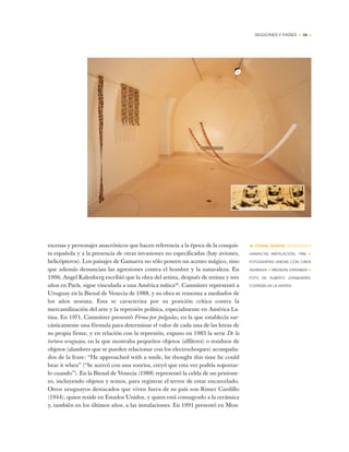 REGIONES Y PAÍSES • 59 •
• FÁTIMA MARTINI (PARAGUAY)
HAMACAS, INSTALACIÓN, 1996 ✦
FOTOGRAFÍAS UNIDAS CON CINTA
ADHESIVA ✦ MEDIDAS VARIABLES ✦
FOTO DE ALBERTO JONQUIERES,
CORTESÍA DE LA ARTISTA
escenas y personajes anacrónicos que hacen referencia a la época de la conquis-
ta española y a la presencia de otras invasiones no especificadas (hay aviones,
helicópteros). Los paisajes de Gamarra no sólo poseen un acento mágico, sino
que además denuncian las agresiones contra el hombre y la naturaleza. En
1996, Angel Kalenberg escribió que la obra del artista, después de treinta y tres
años en París, sigue vinculada a una América mítica46
. Camnitzer representó a
Uruguay en la Bienal de Venecia de 1988, y su obra se remonta a mediados de
los años sesenta. Esta se caracteriza por su posición crítica contra la
mercantilización del arte y la represión política, especialmente en América La-
tina. En 1971, Camnitzer presentó Firma por pulgadas, en la que establecía sar-
cásticamente una fórmula para determinar el valor de cada una de las letras de
su propia firma; y en relación con la represión, expuso en 1983 la serie De la
tortura uruguaya, en la que mostraba pequeños objetos (alfileres) o residuos de
objetos (alambres que se pueden relacionar con los electrochoques) acompaña-
dos de la frase: “He approached with a smile, he thought this time he could
bear it when” (“Se acercó con una sonrisa, creyó que esta vez podría soportar-
lo cuando”). En la Bienal de Venecia (1988) representó la celda de un prisione-
ro, incluyendo objetos y textos, para registrar el terror de estar encarcelado.
Otros uruguayos destacados que viven fuera de su país son Rimer Cardillo
(1944), quien reside en Estados Unidos, y quien está consagrado a la cerámica
y, también en los últimos años, a las instalaciones. En 1991 presentó en Mon-
 