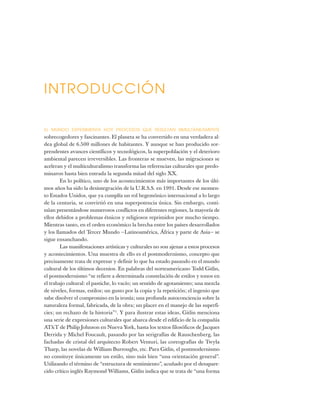 EL MUNDO EXPERIMENTA HOY PROCESOS QUE RESULTAN SIMULTÁNEAMENTE
sobrecogedores y fascinantes. El planeta se ha convertido en una verdadera al-
dea global de 6.500 millones de habitantes. Y aunque se han producido sor-
prendentes avances científicos y tecnológicos, la superpoblación y el deterioro
ambiental parecen irreversibles. Las fronteras se mueven, las migraciones se
aceleran y el multiculturalismo transforma las referencias culturales que predo-
minaron hasta bien entrada la segunda mitad del siglo XX.
En lo político, uno de los acontecimientos más importantes de los últi-
mos años ha sido la desintegración de la U.R.S.S. en 1991. Desde ese momen-
to Estados Unidos, que ya cumplía un rol hegemónico internacional a lo largo
de la centuria, se convirtió en una superpotencia única. Sin embargo, conti-
núan presentándose numerosos conflictos en diferentes regiones, la mayoría de
ellos debidos a problemas étnicos y religiosos reprimidos por mucho tiempo.
Mientras tanto, en el orden económico la brecha entre los países desarrollados
y los llamados del Tercer Mundo —Latinoamérica, África y parte de Asia— se
sigue ensanchando.
Las manifestaciones artísticas y culturales no son ajenas a estos procesos
y acontecimientos. Una muestra de ello es el postmodernismo, concepto que
precisamente trata de expresar y definir lo que ha estado pasando en el mundo
cultural de los últimos decenios. En palabras del norteamericano Todd Gitlin,
el postmodernismo “se refiere a determinada constelación de estilos y tonos en
el trabajo cultural: el pastiche, lo vacío; un sentido de agotamiento; una mezcla
de niveles, formas, estilos; un gusto por la copia y la repetición; el ingenio que
sabe disolver el compromiso en la ironía; una profunda autoconciencia sobre la
naturaleza formal, fabricada, de la obra; un placer en el manejo de las superfi-
cies; un rechazo de la historia”1
. Y para ilustrar estas ideas, Gitlin menciona
una serie de expresiones culturales que abarca desde el edificio de la compañía
AT&T de Philip Johnson en Nueva York, hasta los textos filosóficos de Jacques
Derrida y Michel Foucault, pasando por las serigrafías de Rauschenberg, las
fachadas de cristal del arquitecto Robert Venturi, las coreografías de Twyla
Tharp, las novelas de William Burroughs, etc. Para Gitlin, el postmodernismo
no consituye únicamente un estilo, sino más bien “una orientación general”.
Utilizando el término de “estructura de sentimiento”, acuñado por el desapare-
cido crítico inglés Raymond Williams, Gitlin indica que se trata de “una forma
INTRODUCCIÓN
 