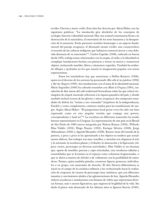 • 60 • REGIONES Y PAÍSES
tevideo Charrúas y montes criollos. Esta obra fue descrita por Alicia Haber con las
siguientes palabras: “La instalación gira alrededor de los conceptos de
ecología, historia e identidad nacional. Hay una actitud contestataria frente a la
destrucción de la naturaleza, el exterminio de los seres humanos y la desapari-
ción de la memoria. Están presentes sentidos homenajes a un aspecto funda-
mental del paisaje uruguayo, el diezmado monte criollo, una conmovedora
evocación de las culturas indígenas que habitaron nuestras tierras y una dolo-
rida denuncia de su exterminio”47
. Carlos Capelán (1948), radicado en Suecia
desde 1974, trabaja temas relacionados con la utopía, el exilio y la identidad en
complejas instalaciones hechas con pinturas y textos en muros y numerosos
objetos, incluyendo muebles, libros y elementos vegetales. También ha realiza-
do dibujos y grabados en los que mezcla la imaginación popular con temas
expresionistas.
Entre los instaladores hay que mencionar a Nelbia Romero (1938),
quien en el decenio de los noventa ha presentado Más allá de las palabras (1992)
y Bye bye Yaugurú (1995), dos instalaciones con el tema de la identidad nacional.
Mario Sagradini (1946) ha cobrado renombre con Made in Uruguay (1991), ins-
talación de diez mesas del café tradicional Sorocabana sobre las que colocó rec-
tángulos de césped, haciendo referencia a la riqueza ganadera del país, y donde
también incluyó iconos de las glorias y mitos uruguayos (los campeones mun-
diales de fútbol, los “treinta y tres orientales” forjadores de la independencia,
Gardel) y como complemento, catéteres usados para las transfusiones de san-
gre. Según Alicia Haber: “El pauperismo local pocas veces ha sido tan bien
expresado como en esta singular versión que conjuga arte povera,
conceptualismo y land art”48
. La escultura en diferentes materiales ha tenido
buenos representantes en Uruguay. La representación de este país en la Bienal
de São Paulo de 1985 estuvo integrada por Nelson Ramos (1932), Wifredo
Díaz Valdés (1932), Hugo Nantes (1932), Enrique Silveira (1928), Jorge
Abbondanza (1936) y Agueda Dicandro (1938). Ramos viene del mundo de la
pintura, y poco a poco se ha aproximado a los objetos en madera que actual-
mente elabora. Sus trabajos son muy sencillos, y mezclan con elegancia el arte
y la artesanía, la escultura planar y el diseño, la abstracción y la figuración (ob-
jetos varios, personajes en diversas actividades). Díaz Valdés es un ebanista
que, aparte de muebles, puertas y cajas articuladas, crea esculturas talladas y
ensambladas que se levantan en el espacio como columnas fragmentadas, o
que se abren a manera de árboles o de volúmenes con la posibilidad de exten-
derse. Nantes, quien también pintaba, construye figuras grotescas, individua-
les o en grupo, con materiales de desecho. El dúo Silveira-Abbondanza se
inició en el campo de la cerámica utilitaria y ha evolucionado hacia la realiza-
ción de conjuntos de cientos de personajes muy sintéticos, que con diferentes
tamaños y movimientos aluden a las aglomeraciones de hoy. Agueda Dicandro
elabora esculturas e instalaciones con láminas de vidrio que representan diver-
sas formas, más o menos figurativas, que sugieren la fragilidad de la vida. Sin
duda el pintor más destacado de los últimos años es Ignacio Iturria (1949),
 