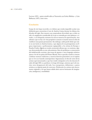 • 62 • CONCLUSIÓN
Larrosa (1971) —quien estudió talla en Venezuela con Carlos Medina— y Luis
Balbuena (1977), entre otros.
Conclusión
Luego de este largo recorrido, es evidente que resulta imposible acuñar una
definición para caracterizar el arte de América Latina durante las últimas dos
décadas del siglo. Este muestra una sorprendente diversidad, que se debe no
sólo a la ampliación considerable de lo que se entendía por artes plásticas o vi-
suales, o a la búsqueda constante de nuevas maneras de representación, sino
además a que no hay a la vista propósitos comunes ni mucho menos la idea de
establecer unas pautas permanentes. Sin embargo, nadie puede dudar que exis-
te un arte hecho en América Latina, y que algunos de sus protagonistas son fi-
guras importantes y perfectamente equiparables a los artistas de Europa y
Estados Unidos. Quizás no resulte aventurado afirmar que, en ocasiones, algu-
nas obras producidas en este subcontinente, lleno de problemas a consecuencia
del subdesarrollo creciente, dan trazas de apuntar a otros lenguajes artísticos
ajenos a los de los países del Primer Mundo. Esto se percibe cuando se intenta
combinar nuestras tradiciones y nuestras historias particulares con el espíritu
que se vive en el mundo contemporáneo. Seguramente, la obra de varios de los
artistas aquí mencionados y que han venido trabajando en los dos decenios fi-
nales del siglo XX va a perdurar a lo largo del tiempo, mientras que la de mu-
chos otros desaparecerá del todo. Las concepciones, definiciones y gustos
artísticos no dejarán jamás de renovarse. Perdurarán los artistas más sincera-
mente originales y los que hayan sabido abrir nuevos horizontes de imagina-
ción, inteligencia y sensibilidad.
 