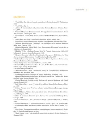 BIBLIOGRAFÍA • 63 •
BIBLIOGRAFIA
1
Todd Gitlin, “La vida en el mundo posmoderno”, Revista Facetas, n.90, Washington,
1990.
2
Todd Gitlin, Op. cit.
3
Alfonso de Vicente, El arte en la postmodernidad. Todo vale, Ediciones del Drac, Barce-
lona, 1989.
4
Gerardo Mosquera, “Postmodernidad. Arte y política en América Latina”, Revista
Arte en Colombia, n.68, Bogotá, 1996.
5
Fermín Fèvre, Hernán Dompé. Nuevas esculturas, Der Brücke Ediciones, Buenos Aires,
1991.
6
Suzi Gablik, ¿Ha muerto el arte moderno?, Hermann Blume, Madrid, 1987.
7
Jorge López Anaya, Historia del arte argentino, Emecé Editores, Buenos Aires, 2000.
8
Sebastião Salgado y otros, Trabajadores. Una arqueología de la era industrial, Museo de
Bellas Artes, Caracas, 1996.
9
Gerardo Mosquera, “Marta María Pérez. Autorretratos del cosmos”, Revista Arte en
Colombia, n.63, Bogotá, 1995.
10
Holliday T. Day y Hollister Sturges, Art of the Fantastic. Latin America, 1920-1987,
Indianapolis Museum of Art, Indianapolis, 1987.
11
Gerardo Mosquera (ed.), Beyond the Fantastic. Contemporary Art Criticism from Latin
America, Institute of International Visual Arts (Iniva), Londres, 1995 .
12
Roberto Guevara y otros, Figuración Fabulación. 75 años de pintura en América Latina,
Museo de Bellas Artes, Caracas, 1990.
13
Guy Brett y otros, Transcontinental, Verso, Londres, 1990.
14
Gerardo Mosquera, Carolina Ponce de León, Rachel Weiss, Ante América, Bibliote-
ca Luis Angel Arango, Bogotá, 1992.
15
Gerardo Mosquera, Op. cit.
16
Waldo Rasmussen y otros, Latin American Artists of the Twentieth Century, The Museum
of Modern Art, New York, 1993.
17
Ivo Mesquita y otros, Cartografías, Winnipeg Art Gallery, Winnipeg, 1993.
18
Gerardo Mosquera, Carolina Ponce de León y Rachel Weiss, Cambio de foco, Biblio-
teca Luis Angel Arango, Bogotá, 1992.
19
Carlos Monsiváis, Graciela Iturbide. La forma y la memoria, Biblioteca Luis Angel
Arango, Bogotá, 1997.
20
Luis Roberto Vera y otros, 17 artistas de hoy en México, Museo Rufino Tamayo, Méxi-
co, 1985.
21
Paloma Porraz y otros, Por mi raza hablará el espíritu, Biblioteca Luis Angel Arango,
Bogotá, 1996.
22
Pablo Helguera, “México ahora, más allá del limbo de lo local”, Revista Arte en Colom-
bia, n.78, Bogotá, 1999.
23
Shifra M Goldman, Dimensions of the Americas, The University of Chicago Press,
Chicago, 1994.
24
Edward Sullivan (ed.), Arte Latinoamericano del siglo XX, Editorial Nerea S.A., Madrid,
1996.
25
Eduardo Pérez Soler, “Las huellas del sacrificio”, Revista Lápiz, n.120, Madrid, 1996.
26
Cecilia Fajardo-Hill, “José Bedia, crónicas americanas”, Revista Arte en Colombia, n.72,
1997.
27
Elías Heim, “Extractor de atmósferas acumuladas para lugares expositivos”, Perió-
dico El Tiempo, Bogotá, Febrero 5, 1995.
28
Mario Vargas Llosa, “Lika Mutal o la tentación de la piedra”, Revista Armitano, n.6,
Caracas, 1983.
 