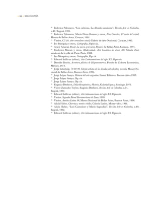 • 64 • BIBLIOGRAFÍA
29
Federica Palomero, “Los ochenta. La década narcisista”, Revista Arte en Colombia,
n.47, Bogotá, 1991.
30
Federica Palomero, María Elena Ramos y otros, Nan González. El vuelo del cristal,
Museo de Bellas Artes, Caracas, 1991.
31
Varios, CC-10. Arte venezolano actual, Galería de Arte Nacional, Caracas, 1993.
32
Ivo Mesquita y otros, Cartografías, Opus cit.
33
Aracy Amaral, Brasil: La nueva generación, Museo de Bellas Artes, Caracas, 1991.
34
Frederico Morais y otros, Modernidade. Arte brasileira do século XX, Musée d’art
moderne de la ville de Paris, Paris, 1988.
35
Ivo Mesquita y otros, Cartografías, Op. cit.
36
Edward Sullivan (editor), Arte Latinoamericano del siglo XX, Opus cit.
37
Damián Bayón, Aventura plástica de Hispanoamérica, Fondo de Cultura Económica,
México, 1974.
38
Jorge Glusberg, 70-80-90. Setenta artistas de las décadas del ochenta y noventa, Museo Na-
cional de Bellas Artes, Buenos Aires, 1996.
39
Jorge López Anaya, Historia del arte argentino, Emecé Editores, Buenos Aires,1997.
40
Jorge López Anaya, Op. cit.
41
Jorge López Anaya, Op. cit.
42
Eugenio Dittborn, Delachilenapintura, Historia, Galería Epoca, Santiago, 1976.
43
Victor Zamudio-Taylor, Eugenio Dittborn, Revista Arte en Colombia, n.71,
Bogotá, 1997.
44
Edward Sullivan (editor), Arte latinoamericano del siglo XX, Opus cit.
45
Varios, Segunda Bienal Iberoamericana de Lima, 1999.
46
Varios, América Latina 96, Museo Nacional de Bellas Artes, Buenos Aires, 1996.
47
Alicia Haber, Charrúas y montes criollos, Galería Latina, Montevideo, 1991.
48
Alicia Haber, “Luis Camnitzer y Mario Sagradini”, Revista Arte en Colombia, n.49,
Bogotá, 1992.
49
Edward Sullivan (editor), Arte latinoamericano del siglo XX, Opus cit.
 