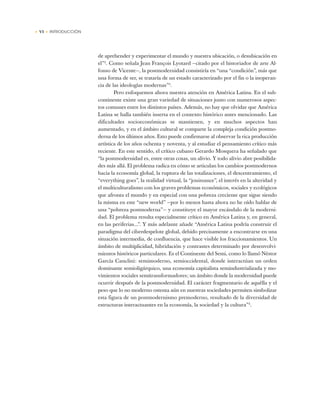 • VI • INTRODUCCIÓN
de aprehender y experimentar el mundo y nuestra ubicación, o desubicación en
el”2
. Como señala Jean François Lyotard —citado por el historiador de arte Al-
fonso de Vicente—, la postmodernidad consistiría en “una “condición”, más que
una forma de ser, se trataría de un estado caracterizado por el fin o la inoperan-
cia de las ideologías modernas”3
.
Pero enfoquemos ahora nuestra atención en América Latina. En el sub-
continente existe una gran variedad de situaciones junto con numerosos aspec-
tos comunes entre los distintos países. Además, no hay que olvidar que América
Latina se halla también inserta en el contexto histórico antes mencionado. Las
dificultades socioeconómicas se mantienen, y en muchos aspectos han
aumentado, y en el ámbito cultural se comparte la compleja condición postmo-
derna de los últimos años. Esto puede confirmarse al observar la rica producción
artística de los años ochenta y noventa, y al estudiar el pensamiento crítico más
reciente. En este sentido, el crítico cubano Gerardo Mosquera ha señalado que
“la postmodernidad es, entre otras cosas, un alivio. Y todo alivio abre posibilida-
des más allá. El problema radica en cómo se articulan los cambios postmodernos
hacia la economía global, la ruptura de las totalizaciones, el descentramiento, el
“everything goes”, la realidad virtual, la “jouissance”, el interés en la alteridad y
el multiculturalismo con los graves problemas económicos, sociales y ecológicos
que afronta el mundo y en especial con una pobreza creciente que sigue siendo
la misma en este “new world” —por lo menos hasta ahora no he oído hablar de
una “pobreza postmoderna”— y constituye el mayor escándalo de la moderni-
dad. El problema resulta especialmente crítico en América Latina y, en general,
en las periferias...”. Y más adelante añade “América Latina podría construir el
paradigma del ciberdespelote global, debido precisamente a encontrarse en una
situación intermedia, de confluencia, que hace visible los fraccionamientos. Un
ámbito de multiplicidad, hibridación y contrastes determinado por desenvolvi-
mientos históricos particulares. Es el Continente del Semi, como lo llamó Néstor
García Canclini: semimoderno, semioccidental, donde interactúan un orden
dominante semioligárquico, una economía capitalista semindustrializada y mo-
vimientos sociales semitransformadores; un ámbito donde la modernidad puede
ocurrir después de la postmodernidad. El carácter fragmentario de aquélla y el
peso que lo no moderno ostenta aún en nuestras sociedades permiten simbolizar
esta figura de un postmodernismo premoderno, resultado de la diversidad de
estructuras interactuantes en la economía, la sociedad y la cultura”4
.
 