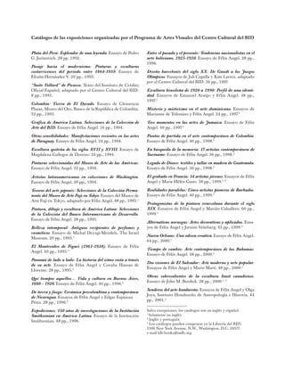 Catálogos de las exposiciones organizadas por el Programa de Artes Visuales del Centro Cultural del BID
Entre el pasado y el presente: Tendencias nacionalistas en el
arte boliviano, 1925-1950. Ensayo de Félix Angel. 28 pp.,
1996.
Diseño barcelonés del siglo XX: De Gaudí a los Juegos
Olímpicos. Ensayos de Juli Capella y Kim Larrea, adaptado
por el Centro Cultural del BID. 36 pp., 1997.
Escultura brasileña de 1920 a 1990: Perfil de una identi-
dad. Ensayos de Emanoel Araújo y Félix Angel. 48 pp.,
1997.2
Misterio y misticismo en el arte dominicano. Ensayos de
Marianne de Tolentino y Félix Angel. 24 pp., 1997.3
Tres momentos en las artes de Jamaica. Ensayo de Félix
Angel. 40 pp., 1997.3
Puntos de partida en el arte contemporáneo de Colombia.
Ensayo de Félix Angel. 40 pp., 1998.3
En búsqueda de la memoria: 17 artistas contemporáneos de
Suriname. Ensayo de Félix Angel. 36 pp., 1998.3
Legado de Dioses: textiles y tallas en madera de Guatemala.
Ensayo de Félix Angel. 36 pp., 1998.3
El grabado en Francia: 34 artistas jóvenes. Ensayos de Félix
Angel y Marie-Hélèn Gatto. 58 pp., 1999.1, 3
Realidades paralelas: Cinco artistas pioneros de Barbados.
Ensayo de Félix Angel. 40 pp., 1999.3
Protagonistas de la pintura venezolana durante el siglo
XIX. Ensayos de Félix Angel y Marián Caballero. 60 pp.,
1999.3
Alternativas noruegas: Artes decorativas y aplicadas. Ensa-
yos de Félix Angel y Jorunn Veiteberg. 42 pp., 1999.3
Nueva Orleans: Una odisea creativa. Ensayo de Félix Angel.
64 pp., 2000.3
Tiempo de cambio: Arte contemporáneo de las Bahamas.
Ensayo de Félix Angel. 48 pp., 2000.3
Dos visiones de El Salvador: Arte moderno y arte popular.
Ensayos de Félix Angel y Mario Martí. 48 pp., 2000.3
Obras sobresalientes de la escultura Inuit canadiense.
Ensayo de John M. Burdick. 28 pp., 2000.1, 3
Senderos del arte hondureño. Ensayos de Félix Angel y Olga
Joya, Instituto Hondureño de Antropología e Historia. 44
pp., 2001.3
Salvo excepciones, los catálogos son en inglés y español.
1
Solamente en inglés.
2
Inglés y portugués.
3
Los catálogos pueden comprarse en la Librería del BID,
1300 New York Avenue, N.W., Washington, D.C. 20577.
e-mail idb-books@iadb.org
Plata del Perú: Esplendor de una leyenda. Ensayo de Pedro
G. Jurinovich. 28 pp. 1992.
Pasaje hacia el modernismo: Pinturas y esculturas
costarricenses del período entre 1864-1959. Ensayo de
Efraím Hernández V. 20 pp., 1993.
“Suite Vollard” de Picasso. Texto del Instituto de Crédito
Oficial Español, adaptado por el Centro Cultural del BID.
8 pp., 1993.
Colombia: Tierra de El Dorado. Ensayo de Clemencia
Plazas, Museo del Oro, Banco de la República de Colombia.
32 pp., 1993.
Gráfica de América Latina. Selecciones de la Colección de
Arte del BID. Ensayo de Félix Angel. 16 pp., 1994.
Otras sensibilidades: Manifestaciones recientes en las artes
de Paraguay. Ensayo de Félix Angel. 24 pp., 1994.
Escultura quiteña de los siglos XVII y XVIII. Ensayo de
Magdalena Gallegos de Donoso. 24 pp., 1994.
Pinturas seleccionadas del Museo de Arte de las Américas.
Ensayo de Félix Angel. 32 pp., 1994.
Artistas latinoamericanos en colecciones de Washington.
Ensayo de Félix Angel. 20 pp., 1994.
Tesoros del arte japonés: Selecciones de la Colección Perma-
nente del Museo de Arte Fuji en Tokyo. Ensayo del Museo de
Arte Fuji en Tokyo, adaptado por Félix Angel. 48 pp., 1995.1
Pintura, dibujo y escultura de América Latina: Selecciones
de la Colección del Banco Interamericano de Desarrollo.
Ensayo de Félix Angel. 28 pp., 1995.
Belleza intemporal: Antiguos recipientes de perfumes y
cosméticos. Ensayo de Michal Deyagi-Mendels, The Israel
Museum. 20 pp., 1995.1
El Montevideo de Figari (1961-1938). Ensayo de Félix
Angel. 40 pp., 1995.3
Panamá de lado a lado: La historia del istmo vista a través
de su arte. Ensayo de Félix Angel y Coralia Hassan de
Llorente. 28 pp., 1995.3
Qué tiempos aquellos… Vida y cultura en Buenos Aires,
1880 - 1920. Ensayo de Félix Angel. 40 pp., 1996.3
De tierra y fuego: Cerámica precolombina y contemporánea
de Nicaragua. Ensayos de Félix Angel y Edgar Espinoza
Pérez. 28 pp., 1996.3
Expediciones: 150 años de investigaciones de la Institución
Smithsonian en América Latina. Ensayo de la Institución
Smithsonian. 48 pp., 1996.
 