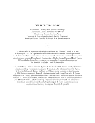 CENTRO CULTURAL DEL BID
Coordinación General y Artes Visuales: Félix Angel
Coordinación General Asistente: Soledad Guerra
Conciertos y Conferencias: Anne Vena
Programa de Desarrollo Cultural en la Región: Elba Agusti
Conservación de la Colección de Arte del BID: Gabriela Moragas
•
En mayo de 1992, el Banco Interamericano de Desarrollo creó el Centro Cultural en su sede
de Washington, D.C., con el propósito de establecer una sala de exposición y un foro permanente
desde donde difundir las manifestaciones más destacadas de la vida artística e intelectual de sus países
miembros que se sitúan en Norte, Centro y Sur América, el Caribe, Europa Occidental, Israel y Japón.
El Centro Cultural contribuye a realzar la expresión cultural como un elemento integral
del desarrollo económico y social de los pueblos.
Las actividades del Centro, a través del Programa de Artes Visuales y de la Serie de Conciertos y Conferencias,
estimulan el diálogo y un mayor conocimiento de la cultura de los países americanos. El Programa
de Desarrollo Cultural en la Región se estableció en 1994 para apoyar proyectos en América Latina
y el Caribe que promueven el desarrollo cultural comunitario y la educación artística de jóvenes
en el nivel local, y provee apoyo institucional para la conservación del patrimonio cultural, entre otros
aspectos. La Colección de Arte del BID, conformada a lo largo de muchos años, es asimismo administrada
por el Centro Cultural. La Colección refleja adquisiciones que van de acuerdo con la relevancia e
importancia hemisféricas que el Banco ha logrado después de cuatro décadas de existencia
como institución financiera pionera en el desarrollo de la región.
 