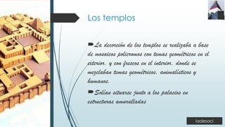 Los templos
La decorción de los templos se realizaba a base
de mosaicos policromos con temas geométricos en el
exterior, y con frescos en el interior, donde se
mezclaban temas geométricos, animalísticos y
humanos.
Solían situarse junto a los palacios en
estructuras amuralladas
 