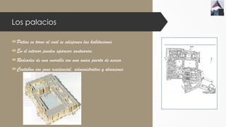 Los palacios
Patios en torno al cual se sdisponen las habitaciones
En el interior pueden aparecer santuarios
Rodeados de una muralla con una unica puerta de acceso
Contaban con zona residencial, administrative y almacenes
 