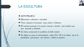 LA ESCULTURA
ESTATUARIA
Representa a soberanos o sacerdotes
Temas religiosos al principio, luego míticos e históricos
El material principal es la piedra (mármol o diorita), pero también usan
yeso, terracota y alabastro
Se tratan normamente de esculturas de bulto redondo
Se utiliza un canon de representación: cabeza 1/6 a 1/4 de la altura, ley de la
frontalidad, geometrismo, ojos absortes, actitud de plegaria
 