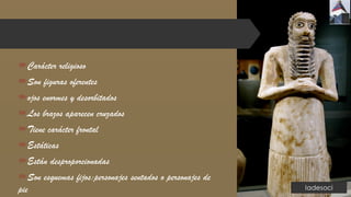 Carácter religioso
Son figuras oferentes
ojos enormes y desorbitados
Los brazos aparecen cruzados
Tiene carácter frontal
Estáticas
Están desproporcionadas
Son esquemas fijos:personajes sentados o personajes de
pie
 