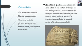 Las estelas
La estela de Enatum, conocida también
como estela de los buitres, se realizó con
una doble finalidad, conmemorativa (los
enemigos vencidos son devorados por aves
rapaces o atrapados en una red) y
práctica (para señalar, a modo de
mojón, el territorio conquistado)
Son de la época sumeria
Función conmemorativa
Numerosos símbolos
El tema principal suele
aparecer en la parte superior
de la misma.
 