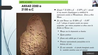 AKKAD 2350 a
2150 a.C.  Sargón I (2.334 a.C. - 2.279 a.C.), derrotó
al rey sumerio Lugalzaggesi y estableció la
supremacía acadia en Mesopotamia, Siria y Asia
Menor
 Su nieto Naram-sin (2.254 a.C. - 2.218
a.C.) relanza el imperio acadio con nuevas
conquistas, que ordena perpetuar en obras como la
Estela de Naram-sin :
▪ Rompe con la disposición en bandas
▪ Efecto pictórico
▪ Canon más esbelto que el sumerio
▪ Primera representación paisajística de la
historia del arte
▪ Es una narración , el ejercito triunfante escala
la montaña mientras vence al enemigo
ARTE ACADIO
 