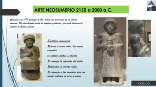 ARTE NEOSUMERIO 2150 a 2000 a.C.
Escultura neosumeria
Retorna el canon corto, las manos
cruzadas,
la actitud estática y absorta
Se suaviza la expresión del rostro
Realizadas en diorita negra
Se asemeja a las sumerias pero con
mayor realismo en cara y manos
Conocido como III dinastía de Ur, busca una renovación de la cultura
sumeria. Nos han llegado restos de templos y palacios, pero cabe destacar la
estatua de Gudea sedente
 