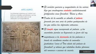 ARTE ASIRIO
El carácter guerrero y conquistador de los asirios
hizo que construyeran ciudades cuidadosamente
fortificadas como Jorsabad, Nínive y Asur.
Dentro de la muralla se situaba el palacio
formado por una serie de patios yuxtapuestos de
los que salían las diferentes estancias.
El templo sigue incorporado al palacio, y los
sacerdotes pierden su hegemonía en favor del rey.
importancia a la decoración de los palacios a
través de esculturas exentas de animales
fantásticos (como el Toro alado del palacio de
Jorsabad) y relieves que relataban hechos gloriosos
del monarca o escenas de cacería.
Las paredes interiores se cubrían con
pinturas o ladrillos esmaltados y en los
bajos se colocaban placas de
alabastro con bajorrelieves
 