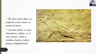 El relieve asirio llegó a su
perfección en las escenas de
cacería de leones:
La leona herida, de gran
dramatismo y belleza, es el
más conocido, donde se
combinan tensión y rigidez,
fuerza y desfallecimiento
 