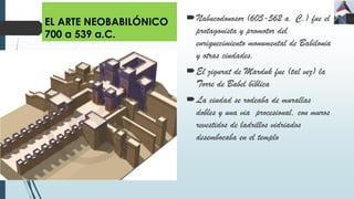 EL ARTE NEOBABILÓNICO
700 a 539 a.C.
Nabucodonosor (605-562 a. C.) fue el
protagonista y promotor del
enriquecimiento monumental de Babilonia
y otras ciudades.
El zigurat de Marduk fue (tal vez) la
Torre de Babel bíblica
La ciudad se rodeaba de murallas
dobles y una via procesional, con muros
revestidos de ladrillos vidriados
desembocaba en el templo
 