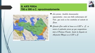 EL ARTE PERSA
700 a 300 a.C. aproximadamente
 Los persas, también denominados
aqueménidas, eran una tribu indoeuropea del
Irán, que vivía en las montañas al sudeste de
Susa.
 Cuando Ciro subió al trono en el 557 a. C. se
inicia el esplendor persa ya que conquistaron
todo el Próximo Oriente, hasta la llegada de
Alejandro Magno en el 331 a.C.
 