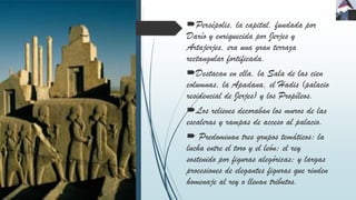 Persépolis, la capital, fundada por
Darío y enriquecida por Jerjes y
Artajerjes, era una gran terraza
rectangular fortificada.
Destacan en ella, la Sala de las cien
columnas, la Apadana, el Hadis (palacio
residencial de Jerjes) y los Propíleos.
Los relieves decoraban los muros de las
escaleras y rampas de acceso al palacio.
 Predominan tres grupos temáticos: la
lucha entre el toro y el león; el rey
sostenido por figuras alegóricas; y largas
procesiones de elegantes figuras que rinden
homenaje al rey o llevan tributos.
 
