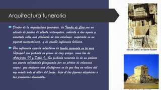 Arquitectura funeraria
 Dentro de la arquitectura funeraria, la Tumba de Ciro era un
edículo de piedra de planta rectangular, cubierta a dos aguas y
asentado sobre una pirámide de seis escalones, inspirada en un
zigurat mesopotámico, y de posible influencia helénica.
 Por influencia egipcia adoptaron la tumba excavada en la roca
(hipogeo) con fachada en forma de cruz griega, como las de
Artajerjes II y Darío I. Su fachada recuerda la de un palacio
con puerta adintelada flanqueada por un pórtico de columnas
ciegas, que sostienen una plataforma en la que hay un relieve del
rey orante ante el altar del fuego; bajo él las figuras alegóricas o
las provincias dominadas.
 