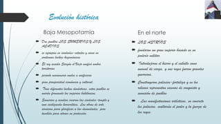 Evolución histórica
Baja Mesopotamia
 Dos pueblos LOS SUMERIOS Y LOS
ACADIOS
 se agrupan en ciudades-estados y viven en
continuas luchas hegemónicas
 El rey acadio Sargón el Viejo unificó ambos
territorios
 periodo neosumerio vuelve a unificarse
 gran prosperidad económica y cultural.
 Tras diferentes luchas dinásticas, estos pueblos se
unirán formando los imperios babilónicos.
 Sumerios y acadios crearon las ciudades-templo y
una civilización burocrática. Las obras de arte
sirvieron para glorificar a las divinidades, pero
también para atraer su protección
En el norte
 LOS ASIRIOS
 fundaron un gran imperio basado en su
poderío militar.
 Introdujeron el hierro y el caballo como
animal de carga, y sus reyes fueron grandes
guerreros.
 Construyeron palacios-fortaleza y en los
relieves representan escenas de conquista y
sumisión de pueblos
 . Las manifestaciones artísticas, en concreto
los palacios, exaltarán el poder y la fuerza de
los reyes.
 