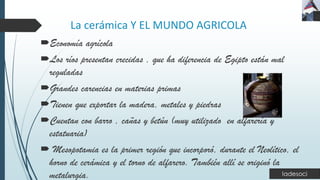 La cerámica Y EL MUNDO AGRICOLA
Economía agrícola
Los ríos presentan crecidas , que ha diferencia de Egipto están mal
reguladas
Grandes carencias en materias primas
Tienen que exportar la madera, metales y piedras
Cuentan con barro , cañas y betún (muy utilizado en alfarería y
estatuaria)
 Mesopotamia es la primer región que incorporó, durante el Neolítico, el
horno de cerámica y el torno de alfarero. También allí se originó la
metalurgia.
 