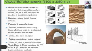 ARQUITECTURA sumeria (3100 a 2350 a.C)
 Ante la escasez de madera y piedra, los
constructores tuvieron que utilizar adobes y
ladrillos, que por su débil consistencia no
permitían la arquitectura arquitrabada
 Materiales: adobe y ladrillo (a veces
vidriado).
 Predomina la masa sobre el vano
 Elementos constructivos nuevos: arco y
bóveda. La bóveda surgió por el adosamiento
de series de arcos unos tras otros.
 Terrazas para elevar los edificios
 Edificios característicos: palacio y zigurat
 (templo con forma de pirámide escalonada)
Templo Blanco de Warka a comienzos del III
milenio a. C., precedente del modelo de
templo mesopotámico escalonado
 