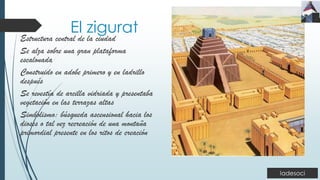 El zigurat
Estructura central de la ciudad
Se alza sobre una gran plataforma
escalonada
Construido en adobe primero y en ladrillo
después
Se revestía de arcilla vidriada y presentaba
vegetación en las terrazas altas
Simbolismo: búsqueda ascensional hacia los
dioses o tal vez recreación de una montaña
primordial presente en los ritos de creación
 
